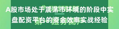A股市场处于震荡市环境的阶段中实盘配资平台的资金效率实战经验