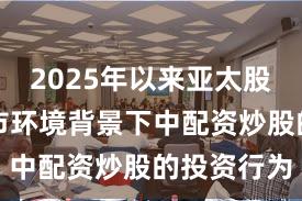 2025年以来亚太股市在震荡市环境背景下中配资炒股的投资行为