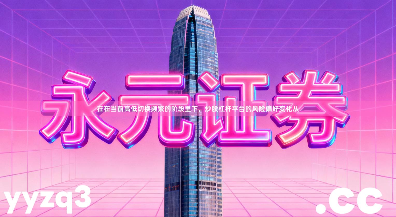 在在当前高低切换频繁的阶段里下，炒股杠杆平台的风险偏好变化从