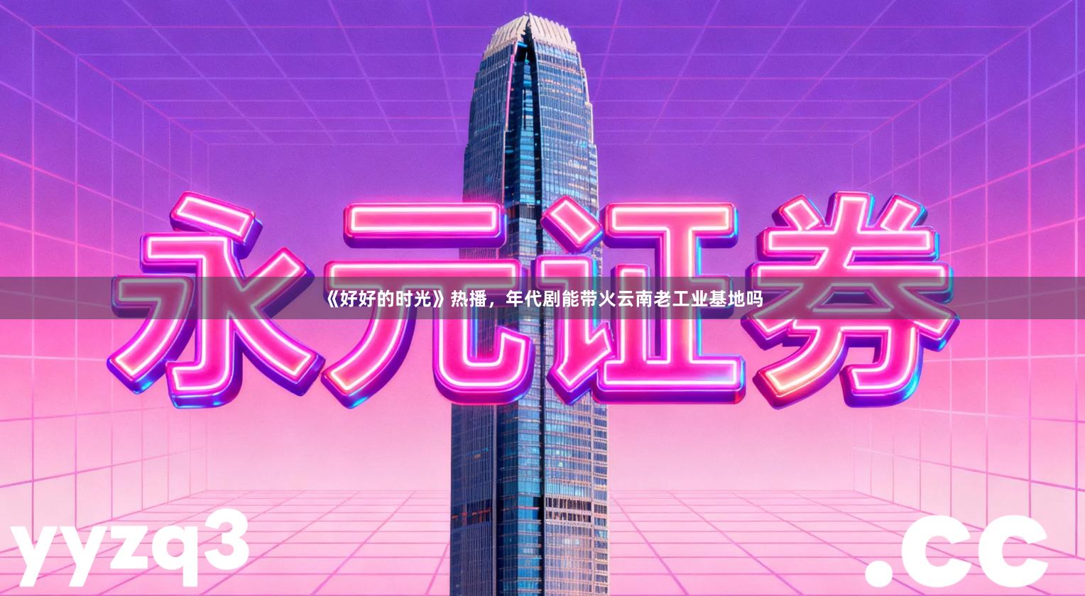 《好好的时光》热播,年代剧能带火云南老工业基地吗